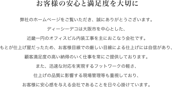 お客様の安心と満足度を大切に。弊社のホームページをご覧いただき、誠にありがとうございます。ディーシーデコは大阪市を中心とした、近畿一円のオフィスビル内装工事を主におこなう会社です。もとが仕上げ屋だったため、お客様目線での厳しい目線による仕上げには自信があり、顧客満足度の高い納得のいく仕事を常にご提供しております。また、迅速な対応を実現するフットワークの軽さ、仕上げの品質に影響する現場管理等も重視しており、お客様に安心感を与える会社であることを日々心掛けています。